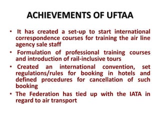 ACHIEVEMENTS OF UFTAA
• It has created a set-up to start international
correspondence courses for training the air line
agency sale staff
• Formulation of professional training courses
and introduction of rail-inclusive tours
• Created an international convention, set
regulations/rules for booking in hotels and
defined procedures for cancellation of such
booking
• The Federation has tied up with the IATA in
regard to air transport
 