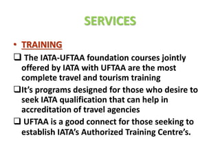 SERVICES
• TRAINING
 The IATA-UFTAA foundation courses jointly
offered by IATA with UFTAA are the most
complete travel and tourism training
It’s programs designed for those who desire to
seek IATA qualification that can help in
accreditation of travel agencies
 UFTAA is a good connect for those seeking to
establish IATA’s Authorized Training Centre’s.
 