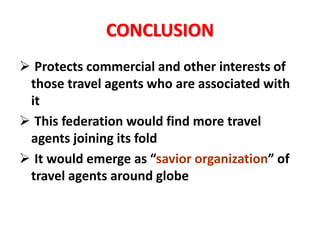 CONCLUSION
 Protects commercial and other interests of
those travel agents who are associated with
it
 This federation would find more travel
agents joining its fold
 It would emerge as “savior organization” of
travel agents around globe
 