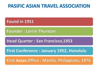 PASIFIC ASIAN TRAVEL ASSOCIATION
Found in 1951
Founder : Lorrin Thurston
Head Quarter : San Francisco,1953
First Conference : January 1952, Honolulu
First Asian Office : Manila, Philippines, 1976
 