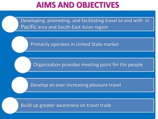 AIMS AND OBJECTIVES
Developing, promoting, and facilitating travel to and with in
Pacific area and South-East Asian region
Primarily operates in United State market
Organization provides meeting point for the people
Develop an ever-increasing pleasure travel
Build up greater awareness on travel trade
 