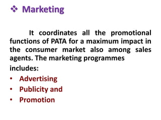  Marketing
It coordinates all the promotional
functions of PATA for a maximum impact in
the consumer market also among sales
agents. The marketing programmes
includes:
• Advertising
• Publicity and
• Promotion
 
