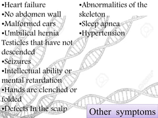 Other symptoms
•Heart failure
•No abdomen wall
•Malformed ears
•Umbilical hernia
Testicles that have not
descended
•Seizures
•Intellectual ability or
mental retardation
•Hands are clenched or
folded
•Defects In the scalp
•Abnormalities of the
skeleton
•Sleep apnea
•Hypertension
 