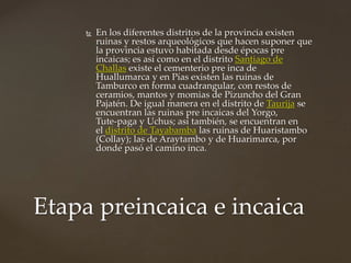  En los diferentes distritos de la provincia existen
ruinas y restos arqueológicos que hacen suponer que
la provincia estuvo habitada desde épocas pre
incaicas; es así como en el distrito Santiago de
Challas existe el cementerio pre inca de
Huallumarca y en Pías existen las ruinas de
Tamburco en forma cuadrangular, con restos de
ceramios, mantos y momias de Pizuncho del Gran
Pajatén. De igual manera en el distrito de Taurija se
encuentran las ruinas pre incaicas del Yorgo,
Tute‐paga y Uchus; así también, se encuentran en
el distrito de Tayabamba las ruinas de Huaristambo
(Collay); las de Araytambo y de Huarimarca, por
donde pasó el camino inca.
Etapa preincaica e incaica
 