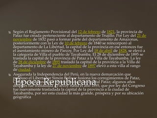  Según el Reglamento Provisional del 12 de febrero de 1821, la provincia de
Pataz fue creada perteneciente al departamento de Trujillo. Por Ley del 21 de
noviembre de 1832 pasó a formar parte del departamento de Amazonas,
posteriormente con la Ley de 10 de febrero de 1840 se reincorporó al
departamento de La Libertad, la capital de la provincia en ese entonces fue
el asentamiento minero de Parcoy. Por Ley del 18 de abril de 1828, se elevó a
la categoría de Villa el pueblo de Tayabamba. El 28 de diciembre de 1895 se
traslada la capital de la provincia de Pataz a la Villa de Tayabamba. La ley
de 28 de diciembre de 1895 trasladó la capital de la provincia a la Villa de
Tayabamba y la ley de 27 de noviembre de 1897 elevó a esta villa al rango
de ciudad.
 Asegurada la Independencia del Perú, en la nueva demarcación que
propuso el Libertador Simón Bolívar fusiona los corregimientos de Pataz,
Collay y Cajamarquilla, en uno solo con su capital Pataz; algunos años
después fue trasladada a Parcoy hasta el año 1895, que por ley del Congreso
fue nuevamente trasladada la capital de la provincia a la ciudad de
Tayabamba, por ser esta ciudad la más grande, próspera y por su ubicación
geográfica
Época Republicana
 