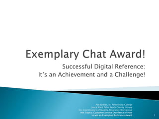 Exemplary Chat Award! Successful Digital Reference: It’s an Achievement and a Challenge! 1 Pat Barbier, St. Petersburg College   Joyce Ward Palm Beach County Library Co-Coordinators of Quality Assurance Workgroup Hot Topics::Customer Service Excellence or How to win an Exemplary Reference Award 
