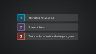 Your job is not your job1
It takes a team2
Test your hypothesis and raise your game3
 