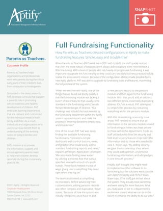 “When we went live with Aptify, one of the
things that we found out pretty quickly is
that the fundraising module was lacking a
bunch of stock features that usually come
standard in the fundraising world,” recalls
Richard Wollenberger, IT Director. “Our
challenge was to build the tools needed by
the fundraising department within the Aptify
system to create reports and make the
process of entering donations simple, easy,
and trouble-free.”
One of the issues PAT had was easily
finding the available fundraising
functionality. “I created a simple
dashboard with control buttons, views,
and graphics that could easily access
standard fundraising reports and views,”
explains Jeff Boyer, Application Developer.
“We also made finding views easier
by utilizing a process flow that calls a
specified view with a touch of a push
button. These tools helped in a lot of
ways, giving users everything they need
right when they log on.”
The team also looked at simplifying
its processes. Before advancing their
customizations, adding persons records
was often complex and duplicative. Boyer
states, “Because of how the system was
initially configured, you’d have to add
a new persons record to the persons
module and then again to the fundraising
module. With that, you’d add an address
two different times, essentially duplicating
address IDs.” As a result, PAT attempted
to simplify this process by containing
everything within the persons module.
With this streamlining, a security issue
arose. PAT needed to ensure that all
information in the persons module related
to fundraising activities was kept private
to those within the department. To do so,
staff utilized Aptify Row Set security and
field level security features to present the
information only to those who needed to
view it. Boyer says, “By adding security,
we gave them a one-stop shop where
they could add a person, all personal
fundraising information, and add pledges
in one smooth process.”
Initially, staff thought they might need
to implement another software to do
fundraising, but the solutions were possible
with Aptify’s flexibility and PAT’s IT team.
Boyer says, “[The staff] got excited about
the system. They actually took ownership
and were asking for more features. What
you really want to see in a department is
excitement toward what we can do in the
future to enhance the ability to do our jobs.”
Full Fundraising Functionality
SNAPSHOT
Customer Profile
Parents as Teachers helps
organizations and professionals
work with parents during the critical
early years of their children’s lives,
from conception to kindergarten.
Grounded in the latest research,
PAT develops curricula that support
a parent’s role in promoting
school readiness and healthy
development of children. PAT
embraces learning experiences
that are relevant and customized
for the individual needs of each
family and child. As a result,
individuals and organizations who
use its curricula benefit from its
understanding of the evolving
needs of today’s families and
children.
PAT’s mission is to provide
the information, support, and
encouragement parents need
to help their children develop
optimally during the crucial early
years of life.
How Parents as Teachers created configurations in Aptify to make
fundraising features ‘simple, easy and trouble-free’
When Parents as Teachers (PAT) went live in 2011 with its AMS, the staff quickly realized
that even the most robust of solutions aren’t always able to capture every need without a
little fine-tuning. With a team of people who rely heavily on progressive fundraising, it was
important to upgrade this functionality so they could carry out daily business practices to fully
realize the association’s mission. Because of the configuration abilities made possible by its
new Aptify platform, PAT was able to upgrade its fundraising tools and features, maximizing
the full potential of the system.
©2015 Aptify – All Rights Reserved
Corporate Headquarters
7900 Westpark Drive, 5th Floor Atrium
Tysons Corner, VA 22102
800.355.6738 | www.aptify.com
 