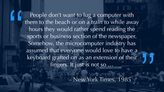 @thatpatrickguy
People don’t want to lug a computer with
them to the beach or on a train to while away
hours they would rather spend reading the
sports or business section of the newspaper.
Somehow, the microcomputer industry has
assumed that everyone would love to have a
keyboard grafted on as an extension of their
ﬁngers. It just is not so …
- New York Times, 1985
“
”
 