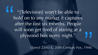 @thatpatrickguy
“[Television] won’t be able to
hold on to any market it captures
after the ﬁrst six months. People
will soon get tired of staring at a
plywood box every night.”
- Darryl Zanuck, 20th Century Fox, 1946
“
”
 