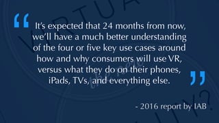 @thatpatrickguy
It’s expected that 24 months from now,
we’ll have a much better understanding
of the four or ﬁve key use cases around
how and why consumers will use VR,
versus what they do on their phones,
iPads, TVs, and everything else.
“
”- 2016 report by IAB
 