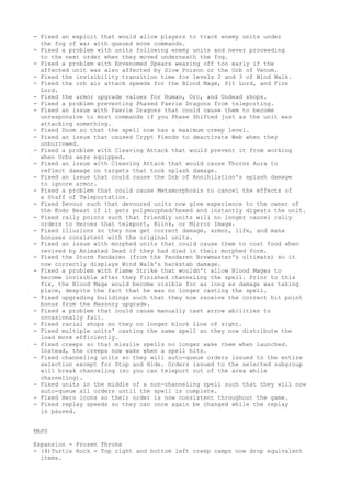- Fixed an exploit that would allow players to track enemy units under
  the fog of war with queued move commands.
- Fixed a problem with units following enemy units and never proceeding
  to the next order when they moved underneath the fog.
- Fixed a problem with Envenomed Spears wearing off too early if the
  affected unit was also affected by Slow Poison or the Orb of Venom.
- Fixed the invisibility transition time for levels 2 and 3 of Wind Walk.
- Fixed the orb air attack speeds for the Blood Mage, Pit Lord, and Fire
  Lord.
- Fixed the armor upgrade values for Human, Orc, and Undead shops.
- Fixed a problem preventing Phased Faerie Dragons from teleporting.
- Fixed an issue with Faerie Dragons that could cause them to become
  unresponsive to most commands if you Phase Shifted just as the unit was
  attacking something.
- Fixed Doom so that the spell now has a maximum creep level.
- Fixed an issue that caused Crypt Fiends to deactivate Web when they
  unburrowed.
- Fixed a problem with Cleaving Attack that would prevent it from working
  when Orbs were equipped.
- Fixed an issue with Cleaving Attack that would cause Thorns Aura to
  reflect damage on targets that took splash damage.
- Fixed an issue that could cause the Orb of Annihilation's splash damage
  to ignore armor.
- Fixed a problem that could cause Metamorphosis to cancel the effects of
  a Staff of Teleportation.
- Fixed Devour such that devoured units now give experience to the owner of
  the Kodo Beast if it gets polymorphed/hexed and instantly digests the unit.
- Fixed rally points such that friendly units will no longer cancel rally
  orders to Heroes that teleport, Blink, or Mirror Image.
- Fixed illusions so they now get correct damage, armor, life, and mana
  bonuses consistent with the original units.
- Fixed an issue with morphed units that could cause them to cost food when
  revived by Animated Dead if they had died in their morphed form.
- Fixed the Storm Pandaren (from the Pandaren Brewmaster's ultimate) so it
  now correctly displays Wind Walk's backstab damage.
- Fixed a problem with Flame Strike that wouldn't allow Blood Mages to
  become invisible after they finished channeling the spell. Prior to this
  fix, the Blood Mage would become visible for as long as damage was taking
  place, despite the fact that he was no longer casting the spell.
- Fixed upgrading buildings such that they now receive the correct hit point
  bonus from the Masonry upgrade.
- Fixed a problem that could cause manually cast arrow abilities to
  occasionally fail.
- Fixed racial shops so they no longer block line of sight.
- Fixed multiple units' casting the same spell so they now distribute the
  load more efficiently.
- Fixed creeps so that missile spells no longer wake them when launched.
  Instead, the creeps now wake when a spell hits.
- Fixed channeling units so they will auto-queue orders issued to the entire
  selection except for Stop and Hide. Orders issued to the selected subgroup
  will break channeling (so you can teleport out of the area while
  channeling).
- Fixed units in the middle of a non-channeling spell such that they will now
  auto-queue all orders until the spell is complete.
- Fixed Hero icons so their order is now consistent throughout the game.
- Fixed replay speeds so they can once again be changed while the replay
  is paused.


MAPS

Expansion - Frozen Throne
- (4)Turtle Rock - Top right and bottom left creep camps now drop equivalent
  items.
 