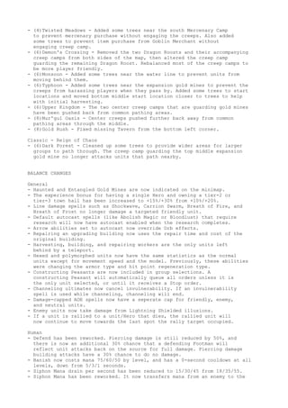 - (4)Twisted Meadows - Added some trees near the south Mercenary Camp
  to prevent mercenary purchase without engaging the creeps. Also added
  some trees to prevent item purchase from Goblin Merchant without
  engaging creep camp.
- (6)Demon's Crossing - Removed the two Dragon Roosts and their accompanying
  creep camps from both sides of the map, then altered the creep camp
  guarding the remaining Dragon Roost. Rebalanced most of the creep camps to
  be more player friendly.
- (6)Monsoon - Added some trees near the water line to prevent units from
  moving behind them.
- (6)Typhoon - Added some trees near the expansion gold mines to prevent the
  creeps from harassing players when they pass by. Added some trees to start
  locations and moved bottom middle start location closer to trees to help
  with initial harvesting.
- (6)Upper Kingdom - The two center creep camps that are guarding gold mines
  have been pushed back from common pathing areas.
- (8)Mur'gul Oasis - Center creeps pushed further back away from common
  pathing areas through the middle.
- (8)Gold Rush - Fixed missing Tavern from the bottom left corner.

Classic - Reign of Chaos
- (6)Dark Forest - Cleaned up some trees to provide wider areas for larger
  groups to path through. The creep camp guarding the top middle expansion
  gold mine no longer attacks units that path nearby.


BALANCE CHANGES

General
- Haunted and Entangled Gold Mines are now indicated on the minimap.
- The experience bonus for having a single Hero and owning a tier-2 or
  tier-3 town hall has been increased to +15%/+30% from +10%/+20%.
- Line damage spells such as Shockwave, Carrion Swarm, Breath of Fire, and
  Breath of Frost no longer damage a targeted friendly unit.
- Default autocast spells (like Abolish Magic or Bloodlust) that require
  research will now have autocast enabled when the research completes.
- Arrow abilities set to autocast now override Orb effects.
- Repairing an upgrading building now uses the repair time and cost of the
  original building.
- Harvesting, building, and repairing workers are the only units left
  behind by a teleport.
- Hexed and polymorphed units now have the same statistics as the normal
  units except for movement speed and the model. Previously, these abilities
  were changing the armor type and hit point regeneration type.
- Constructing Peasants are now included in group selections. A
  constructing Peasant will automatically queue all orders unless it is
  the only unit selected, or until it receives a Stop order.
- Channeling ultimates now cancel invulnerability. If an invulnerability
  spell is used while channeling, channeling will end.
- Damage-capped AOE spells now have a seperate cap for friendly, enemy,
  and neutral units.
- Enemy units now take damage from Lightning Shielded illusions.
- If a unit is rallied to a unit/Hero that dies, the rallied unit will
  now continue to move towards the last spot the rally target occupied.

Human
- Defend has been reworked. Piercing damage is still reduced by 50%, and
  there is now an additional 30% chance that a defending Footman will
  reflect unit attacks back on the source for full damage. Piercing damage
  building attacks have a 30% chance to do no damage.
- Banish now costs mana 75/60/50 by level, and has a 0-second cooldown at all
  levels, down from 5/3/1 seconds.
- Siphon Mana drain per second has been reduced to 15/30/45 from 18/35/55.
- Siphon Mana has been reworked. It now transfers mana from an enemy to the
 