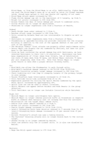 Blood Mage, or from the Blood Mage to an ally. Additionally, Siphon Mana
    can push the Blood Mage's mana up to as much as twice its normal maximum
    value, though mana gained in this way drains off rapidly if not used.
-   Blood Mage attack speed increased by 30%.
-   Flame Strike damage cap set to the equivalent of 6 targets, up from 5.
-   Knight hit points increased to 835 from 800.
-   Arcane Towers now deal 20 bonus damage per attack to summoned units.
-   Divine Shield can no longer be deactivated.
-   Phoenixes no longer regenerate life from a Fountain of Health.

Undead
- Death Knight base armor reduced to 3 from 4.
- Banshee attack range increased to 600 from 500.
- Units raised by Animate Dead are now invulnerable to dispels as well as
  damage.
- Destroyers no longer regenerate mana from a Fountain of Mana.
- Unsummoning an upgraded building now provides resources for the original
  building in addition to the cost of the upgrade (before it was just the
  cost of the upgrade).
- The Nerubian Towers' frost attacks now properly affect magic-immune units.
- Devour Magic now dispels the owl summoned by Sentinel, but does not give
  mana to the Destroyer.
- Since we have corrected the splash damage bug with Destroyers, we have
  reverted Destroyers to their old 1.14 statistics. Destroyers now have
  mana regeneration of -3/sec (down from -6/sec), Orb of Annihilation
  now costs 25 mana down from 50 mana, and Devour Magic restores 75 mana
  per unit dispelled, down from 150. Note that Devour Magic no longer
  gives health or mana when a player devours friendly buffs.

Orc
- Wind Walk now allows the Blademaster to walk through units.
- Wind Walk's backstab damage reduced to 40/70/100 from 50/85/120.
- Unstable Concoction primary target damage increased to 600 from 550.
- Chain Lightning will now jump to sleeping targets if the primary target
  is also asleep.
- Tauren Chieftain base Intelligence increased to 15 from 14.
- Troll Batrider build time increased from 25 to 28.
- Experience granted for killing the Spirit Wolves summoned by the spell
  Feral Spirit increased by approximately 40%.
- Spirit Link can now be used to affect illusions.
- Spirit Walkers now appear before Raiders and Kodo Beasts in the group
  selection.
- Troll Batriders can no longer use Unstable Concoction while Banished.

Night Elf
- Abolish Magic no longer auto-dispels hero spells.
- Abolish Magic no longer removes positive buffs on friendlies or negative
  buffs on enemies when manually cast (it already did this for autocast).
- Rejuvination can now target magic immune units.
- Faerie Fire armor debuff reduced to 4 from 5.
- Archer hit points increased to 245 from 240.
- Faerie Dragon damage increased to 14-16 from 13-14.
- Level-1 Entangling Roots base duration reduced to 9 seconds from 12, but
  level-3 Entangling Roots damage increased to 25 per second from 15 per
  second.
- Ancient Protector's attack now uses a homing missile.
- The Huntress' bouncing attacks will no longer bounce back to the initial
  target.
- Shadow Strike is no longer removed by Banish.
- Taunt now affects only the 10 closest units. It is also now disabled by
  Banish.

Neutrals
- Naga Sea Witch speed reduced to 270 from 300.
 