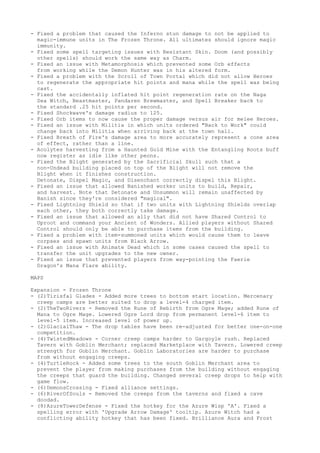 - Fixed a problem that caused the Inferno stun damage to not be applied to
  magic-immune units in The Frozen Throne. All ultimates should ignore magic
  immunity.
- Fixed some spell targeting issues with Resistant Skin. Doom (and possibly
  other spells) should work the same way as Charm.
- Fixed an issue with Metamorphosis which prevented some Orb effects
  from working while the Demon Hunter was in his altered form.
- Fixed a problem with the Scroll of Town Portal which did not allow Heroes
  to regenerate the appropriate hit points and mana while the spell was being
  cast.
- Fixed the accidentally inflated hit point regeneration rate on the Naga
  Sea Witch, Beastmaster, Pandaren Brewmaster, and Spell Breaker back to
  the standard .25 hit points per second.
- Fixed Shockwave's damage radius to 125.
- Fixed Orb items to now cause the proper damage versus air for melee Heroes.
- Fixed an issue with Militia in which units ordered "Back to Work" could
  change back into Militia when arriving back at the town hall.
- Fixed Breath of Fire's damage area to more accurately represent a cone area
  of effect, rather than a line.
- Acolytes harvesting from a Haunted Gold Mine with the Entangling Roots buff
  now register as idle like other peons.
- Fixed the Blight generated by the Sacrificial Skull such that a
  non-Undead building placed on top of the Blight will not remove the
  Blight when it finishes construction.
  Detonate, Dispel Magic, and Disenchant correctly dispel this Blight.
- Fixed an issue that allowed Banished worker units to build, Repair,
  and harvest. Note that Detonate and Unsummon will remain unaffected by
  Banish since they're considered "magical".
- Fixed Lightning Shield so that if two units with Lightning Shields overlap
  each other, they both correctly take damage.
- Fixed an issue that allowed an ally that did not have Shared Control to
  Uproot and command your Ancient of Wonders. Allied players without Shared
  Control should only be able to purchase items from the building.
- Fixed a problem with item-summoned units which would cause them to leave
  corpses and spawn units from Black Arrow.
- Fixed an issue with Animate Dead which in some cases caused the spell to
  transfer the unit upgrades to the new owner.
- Fixed an issue that prevented players from way-pointing the Faerie
  Dragon's Mana Flare ability.

MAPS

Expansion - Frozen Throne
- (2)Tirisfal Glades - Added more trees to bottom start location. Mercenary
  creep camps are better suited to drop a level-4 charged item.
- (2)TheTwoRivers - Removed the Rune of Rebirth from Ogre Mage; added Rune of
  Mana to Ogre Mage. Lowered Ogre Lord drop from permanent level-6 item to
  level-5 item. Increased level of power up.
- (2)GlacialThaw - The drop tables have been re-adjusted for better one-on-one
  competition.
- (4)TwistedMeadows - Corner creep camps harder to Gargoyle rush. Replaced
  Tavern with Goblin Merchant; replaced Marketplace with Tavern. Lowered creep
  strength for Goblin Merchant. Goblin Laboratories are harder to purchase
  from without engaging creeps.
- (4)TurtleRock - Added some trees to the south Goblin Merchant area to
  prevent the player from making purchases from the building without engaging
  the creeps that guard the building. Changed several creep drops to help with
  game flow.
- (6)DemonsCrossing - Fixed alliance settings.
- (6)RiverOfSouls - Removed the creeps from the taverns and fixed a cave
  doodad.
- (8)AzureTowerDefense - Fixed the hotkey for the Azure Wisp 'A'. Fixed a
  spelling error with 'Upgrade Arrow Damage' tooltip. Azure Witch had a
  conflicting ability hotkey that has been fixed. Brilliance Aura and Frost
 