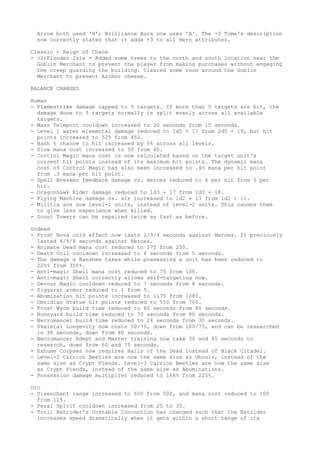Arrow both used 'R'; Brilliance Aura now uses 'A'. The +3 Tome's description
  now correctly states that it adds +3 to all Hero attributes.

Classic - Reign of Chaos
- (2)Plunder Isle - Added some trees to the north and south location near the
  Goblin Merchant to prevent the player from making purchases without engaging
  the creep guarding the building. Cleared some room around the Goblin
  Merchant to prevent Archer cheese.

BALANCE CHANGES

Human
- Flamestrike damage capped to 5 targets. If more than 5 targets are hit, the
  damage done to 5 targets normally is split evenly across all available
  targets.
- Mass Teleport cooldown increased to 20 seconds from 15 seconds.
- Level 1 water elemental damage reduced to 1d5 + 17 from 2d5 + 19, but hit
  points increased to 525 from 450.
- Bash % chance to hit increased by 5% across all levels.
- Slow mana cost increased to 50 from 40.
- Control Magic mana cost is now calculated based on the target unit's
  current hit points instead of its maximum hit points. The dynamic mana
  cost of Control Magic has also been increased to .45 mana per hit point
  from .3 mana per hit point.
- Spell Breaker feedback damage vs. Heroes reduced to 4 per hit from 5 per
  hit.
- Dragonhawk Rider damage reduced to 1d3 + 17 from 1d3 + 18.
- Flying Machine damage vs. air increased to 1d2 + 13 from 1d2 + 11.
- Militia are now level-1 units, instead of level-2 units. This causes them
  to give less experience when killed.
- Scout Towers can be repaired twice as fast as before.

Undead
- Frost Nova cold effect now lasts 2/3/4 seconds against Heroes. It previously
  lasted 4/6/8 seconds against Heroes.
- Animate Dead mana cost reduced to 175 from 250.
- Death Coil cooldown increased to 6 seconds from 5 seconds.
- The damage a Banshee takes while possessing a unit has been reduced to
  225% from 300%.
- Anti-magic Shell mana cost reduced to 75 from 100.
- Anti-magic Shell correctly allows self-targeting now.
- Devour Magic cooldown reduced to 7 seconds from 8 seconds.
- Ziggurat armor reduced to 1 from 5.
- Abomination hit points increased to 1175 from 1080.
- Obsidian Statue hit points reduced to 550 from 700.
- Frost Wyrm build time reduced to 65 seconds from 80 seconds.
- Boneyard build time reduced to 70 seconds from 80 seconds.
- Necromancer build time reduced to 24 seconds from 30 seconds.
- Skeletal Longevity now costs 50/75, down from 100/75, and can be researched
  in 30 seconds, down from 60 seconds.
- Necromancer Adept and Master training now take 30 and 45 seconds to
  research, down from 60 and 75 seconds.
- Exhume Corpses now requires Halls of the Dead instead of Black Citadel.
- Level-2 Carrion Beetles are now the same size as Ghouls, instead of the
  same size as Crypt Fiends. Level-3 Carrion Beetles are now the same size
  as Crypt Fiends, instead of the same size as Abominations.
- Possession damage multiplier reduced to 166% from 225%.

Orc
- Disenchant range increased to 650 from 500, and mana cost reduced to 100
  from 125.
- Feral Spirit cooldown increased from 25 to 30.
- Troll Batrider's Unstable Concoction has changed such that the Batrider
  increases speed dramatically when it gets within a short range of its
 