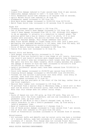 target.
-   Liquid Fire damage reduced to 8 per second down from 15 per second.
-   Demolisher damage reduced to 1d18 + 71 from 1d19 + 75.
-   Troll Headhunter build time reduced to 20 seconds from 22 seconds.
-   Spirit Walker build time reduced to 38 from 42.
-   Blademaster speed increased to 320 from 300.
-   Wind Walk bonus damage increased to 50/85/120 from 50/75/100
-   Watch Tower build time increased to 60 seconds from 55 seconds.

Night Elf
- Chimaera movement speed reduced to 250 from 270.
- Fan of Knives level-2 base damage increased to 125 from 120, and
  level-3 base damage increased from 180 to 190. Although this appears
  to be an upgrade, it actually is a reduction in overall power. The
  previous patch had a bug at levels 2 and 3 in which, if 6 or more
  targets were available, the ability did more than the expected
  amount of maximum damage. This change remedies that error.
- Mana Flare splash damage no longer harms units that lack a mana pool.
- Wellspring now upgrades Moonwells to 425 mana, down from 500 mana, and
  Moonwell mana regeneration scaled proportionally.
- Force of Nature casting range increased to 800 from 700.
- Faerie Fire mana cost increased to 45 from 35.

Neutral Units and Heroes
- Dark Ranger starting Agility increased to 21 from 19.
- Breath of Fire now correctly has a cone shape at all levels. Previously,
  the level-2 and level-3 versions were shaped exactly like Shockwave,
  while the level-1 area was occupying a much larger area than intended.
  The spell now hits far fewer targets, which roughly matches the graphic.
  The damage of Breath of Fire has been increased to 65/120/175 from
  50/100/150 to compensate for this change.
- Level-3 Quilbeasts' splash radii have been reduced from 75/100/150 to
  25/75/125.
- Drain Life damage increased to 25/40/55 per second from 20/35/50.
- Cleaving Attack damage increased to 30%/55%/80% from 25%/45%/65%.
- Tornado can now cyclone a particular unit more often once every 22
  seconds, down from once every 30 seconds.
- Tornado speed increased to 75 from 60.
- Zeppelins are now available at the start of the 2nd day, rather than at
  the first nightfall.
- Neutral Hero lumber cost increased to 135 from 100.
- To purchase from a neutral shop or Mercenary Camp, a valid unit or Hero
  must now be within 450 distance units, down from 600 distance units.
  Note that this change does not affect racial shops.

Items
- Boots of Speed now cost 250 gold, up from 150 gold. They are not
  available until the first nightfall, and are now considered a level-3
  permanent item, up from level 2.
- Talisman of the Wild is now a level-5 charged item, up from 4.
- Legion Doom-Horn is now a level-5 permanent item, up from being a
  level-4 permanent item.
- Wand of Lightning Shield reduced to 2 charges from 3.
- Orb of Venom poison damage increased to 9 per second from 7 per second.
- Orb of Fire cost reduced to 275 gold from 300 gold.
- Staff of Preservation cooldown increased to 30 seconds from 15 seconds.

Miscellaneous
- All autocast buffs and debuffs cast by racial units now have a cooldown
  of 1 second. Before, some had cooldowns of 0 seconds, while others had
  cooldowns of 1 second. This change does not include Priest Heal.
- Hero spell resistance increased to 30% reduction from 25% reduction.

WORLD EDITOR FEATURES/IMPROVEMENTS
 