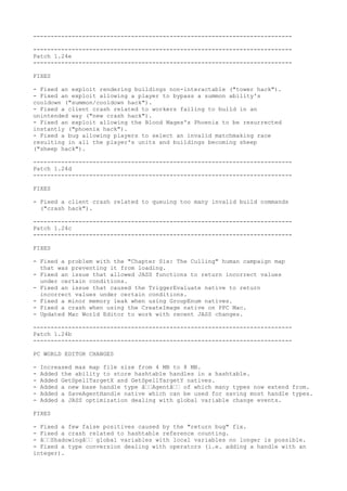 --------------------------------------------------------------------------

--------------------------------------------------------------------------
Patch 1.24e
--------------------------------------------------------------------------

FIXES

- Fixed an exploit rendering buildings non-interactable ("tower hack").
- Fixed an exploit allowing a player to bypass a summon ability's
cooldown ("summon/cooldown hack").
- Fixed a client crash related to workers failing to build in an
unintended way ("new crash hack").
- Fixed an exploit allowing the Blood Mages's Phoenix to be resurrected
instantly ("phoenix hack").
- Fixed a bug allowing players to select an invalid matchmaking race
resulting in all the player's units and buildings becoming sheep
("sheep hack").

--------------------------------------------------------------------------
Patch 1.24d
--------------------------------------------------------------------------

FIXES

- Fixed a client crash related to queuing too many invalid build commands
  ("crash hack").

--------------------------------------------------------------------------
Patch 1.24c
--------------------------------------------------------------------------

FIXES

- Fixed a problem with the "Chapter Six: The Culling" human campaign map
  that was preventing it from loading.
- Fixed an issue that allowed JASS functions to return incorrect values
  under certain conditions.
- Fixed an issue that caused the TriggerEvaluate native to return
  incorrect values under certain conditions.
- Fixed a minor memory leak when using GroupEnum natives.
- Fixed a crash when using the CreateImage native on PPC Mac.
- Updated Mac World Editor to work with recent JASS changes.

--------------------------------------------------------------------------
Patch 1.24b
--------------------------------------------------------------------------

PC WORLD EDITOR CHANGES

-   Increased max map file size from 4 MB to 8 MB.
-   Added the ability to store hashtable handles in a hashtable.
-   Added GetSpellTargetX and GetSpellTargetY natives.
-   Added a new base handle type â€€Agentâ€€ of which many types now extend from.
-   Added a SaveAgentHandle native which can be used for saving most handle types.
-   Added a JASS optimization dealing with global variable change events.

FIXES

- Fixed a few false positives caused by the "return bug" fix.
- Fixed a crash related to hashtable reference counting.
- â€€Shadowingâ€€ global variables with local variables no longer is possible.
- Fixed a type conversion dealing with operators (i.e. adding a handle with an
integer).
 