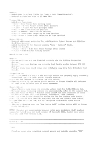 General
- Added Game Interface fields for "Text - Unit Classification".
- Reduced minimum map size to 32 (was 64).

Trigger Editor
- Added new functions:
  - Hero - Hero Proper Name (string call)
  - Player - Divert Player Income (Tax) (action)
  - Player - Player Tax Rate (integer call)
  - Unit - Add Classification (action)
  - Unit - Remove Classification (action)
  - Unit - Issue Order Targeting An Item (action)
  - Unit Group - Issue Order Targeting An Item (action)

Object Editor
- Enabled additional abilities for modification: Poison Arrows and Blighted
  Gold Mine ability.
- Added checkbox UI for Channel ability "Data - Options" field.
- Added new fields:
  - Stats - Hero - Hide Hero Death Message (Hero units)
  - Stats - Hide Minimap Display (units)

WORLD EDITOR FIXES

General
- Custom abilities are now disabled properly via the Ability Properties
  dialog.
- Object Properties dialogs now properly load facing angles between 270-360
  degrees.
- Fixed a crash that could occur when modifying very long Game Interface text
  fields.

Trigger Editor
- Abilities added via "Unit - Add Ability" action now properly apply currently
  researched "Ability Level Bonus" upgrade effects.
- Dialogs now respond to clicking the 12th button.
- Compile errors in the custom script section no longer disable all triggers
  or lead to an infinite loop of error messages.

Object Editor
- Import/Export menu items now properly update text for Buffs/Effects tab.
- Warnings about resetting objects now appropriately refer to the current tab.
- Maximum value of "Data - Maximum Creep Level" has been increased in order
  to work with some abilities (Devour, Possession, Item Command).
- Ability "Item Attack Corruption Bonus" now has the correct data fields.
- Ability "Thorns Aura (Neutral Hostile)" now has the correct data fields.
- Fixed some abilities that did not recognize non-default buffs and/or
  effects.
- (Mac only) Mousing over the "New Custom Buff" toolbar button will no longer
  crash the editor.

NOTES: Replays are incompatible between major game revisions (1.14 replays
cannot be viewed with the 1.15 version of Warcraft III). Custom save games
will not load from version 1.14.


--------------------------------------------------------------------------
- PATCH 1.14b
--------------------------------------------------------------------------

FIXES

- Fixed an issue with recalling control groups and quickly pressing 'TAB'
 