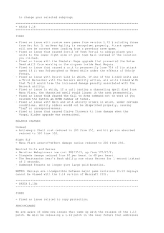 to change your selected subgroup.

--------------------------------------------------------------------------
- PATCH 1.14
--------------------------------------------------------------------------

FIXES

- Fixed an issue with custom save games from version 1.12 (including those
  from Orc Act I) so Hero Agility is recognized properly. Attack speeds
  will now be correct when loading from a previous save game.
- Fixed an issue that caused Scroll of Town Portal to always place your
  units to the lower right side of your town hall instead of the location
  you clicked.
- Fixed an issue with the Skeletal Mage upgrade that prevented the Raise
  Dead skill from working on the corpses inside Meat Wagons.
- Fixed an issue that caused a unit to permanently lose 75% of its attack
  speed if it was Polymorphed or Hexed while under the effects of Unholy
  Frenzy.
- Fixed an issue with Spirit Link in which, if one of the linked units was
  a Troll Berserker with the Berserk ability active, all units linked with
  that Troll would take the increased damage penalty associated with the
  Berserk ability.
- Fixed an issue in which, if a unit casting a channeling spell died from
  Mana Flare, the channeled spell would linger in the area permanently.
- Fixed an issue that caused the Call to Arms command not to work if you
  clicked the button an EVEN number of times.
- Fixed an issue with Hero and unit ability orders in which, under certain
  conditions, ability orders would not be dispatched properly, causing
  "lag" or unresponsiveness.
- Fixed an issue that caused Glaive Throwers to lose damage when the
  Vorpal Blades upgrade was researched.

BALANCE CHANGES

Undead
- Anti-magic Shell cost reduced to 100 from 150, and hit points absorbed
  reduced to 300 from 350.

Night Elf
- Mana Flare area-of-effect damage radius reduced to 200 from 250.

Neutral Units and Heroes
- Nerubian Webspinners now cost 200/35/3, up from 175/25/2.
- Stampede damage reduced from 80 per beast to 60 per beast.
- The Beastmaster bear's Bash ability now stuns Heroes for 1 second instead
  of 2 seconds.
- Summoned Treants no longer give large gold bounties.

NOTES: Replays are incompatible between major game revisions (1.13 replays
cannot be viewed with the 1.14 version of Warcraft III).

--------------------------------------------------------------------------
- PATCH 1.13b
--------------------------------------------------------------------------

FIXES

- Fixed an issue related to copy protection.

ANNOUNCEMENT

We are aware of some new issues that came up with the release of the 1.13
patch. We will be releasing a 1.14 patch in the near future that addresses
 