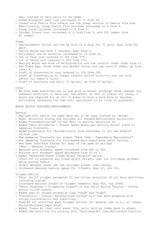 day, instead of very early in the game.
- Creep Bloodlust mana cost increased to 75 from 50.
- Creeps with Faerie Fire always use the creep version of Faerie Fire now.
  Additionally, creep Faerie Fire cooldown increased to 8 from 5.
- Creep Curse cooldown increased to 8 from 5.
- Thunder Lizard cost increased to 6 food from 5, and 150 lumber from
  80 lumber.

Items
- Replenishment Potion can now be sold to a shop for 75 gold, down from 200
  gold.
- Sentry Wards now have 2 charges, down from 3.
- Anti-magic Potion duration increased to 15 from 10.
- Orb of Fire cost reduced to 300 from 375.
- Orb of Venom cost reduced to 325 from 375.
- Healing Wards and Ankh of Reincarnation are now level-4 items (down from 5).
- Red Drake Egg, Stone Token and Spiked Collar are now level-5 items, up from
  level 4.
- Staff of Preservation cost reduced to 150 from 200.
- Staff of Preservation no longer affects allied units--it now can only
  affect its owner's units.
- Staff of Sanctuary now heals 15 hp/sec, up from 10 hp/sec.

Other
- We have made modifications to how gold is mined. Although these changes are
  somewhat difficult to describe, the effect is that in almost all cases, 5
  peons are required for an Orc or Human to mine a gold mine at maximum
  efficiency (assuming the town hall equivalent is as close as possible).

WORLD EDITOR FEATURES/IMPROVEMENTS

General
- Map-specific option for game data set to be used (custom vs. melee).
- Model selection dialog now includes all doodad/destructible variations.
- Added "standard/custom" filter menu to ability selection UI.
- Added "Hero Attributes - Attack Speed Bonus per Agility Point" field to
  Gameplay Constants.
- Added preference for "Automatically zoom Previewer to fit new models"
  (Visual tab).
- New Gameplay Constants for global "Tech Tree - Dependency Equivalents".
- New Gameplay Constants for tier-based Hero experience bonus factors.
- New Game Interface fields for many of the game UI strings
  (Text - General fields).
- Maximum unit movement speed increased from 400 to 522.
- Minimum unit movement speed decreased from 25 to 1.
- Added "Advanced->Reset Fixed Object Heights" option.
  (Turn off to preserve any fixed object heights [set via ctrl-page up/down]
  while moving them.)
- Object Manager Items tab now includes global item tables.
- Increased maximum texture space for tilesets (was 12, now 13).

Trigger Editor
- "Hero skill" trigger parameter UI now allows selection of all Hero abilities,
  including custom.
- Increased maximum length of trigger comments (was 640, now 2048).
- "Event Response - Triggering Player" is now valid during "Dialog - Dialog
  Button Click" events.
- Added special doodad animation tags "show" and "hide".
- "Conversion - Convert Externalized String" will now work properly with
  string concatenation and substrings.
- Enabled all save/load game trigger actions for general use (i.e., no longer
  Blizzard-signed maps only).
- Added 'Pawns An Item' unit event (for units selling items back to shops).
- Added new functions for working with "multiboards" (new Multiboard function
 