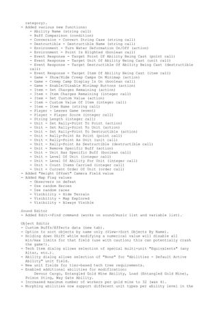 category).
- Added various new functions:
    - Ability Name (string call)
    - Buff Comparison (condition)
    - Conversion - Convert String Case (string call)
    - Destructible - Destructible Name (string call)
    - Environment - Turn Water Deformation On/Off (action)
    - Environment - Point Is Blighted (boolean call)
    - Event Response - Target Point Of Ability Being Cast (point call)
    - Event Response - Target Unit Of Ability Being Cast (unit call)
    - Event Response - Target Destructible Of Ability Being Cast (destructible
    call)
    - Event Response - Target Item Of Ability Being Cast (item call)
    - Game - Show/Hide Creep Camps On Minimap (action)
    - Game - Creep Camp Display Is On (boolean call)
    - Game - Enable/Disable Minimap Buttons (action)
    - Item - Set Charges Remaining (action)
    - Item - Item Charges Remaining (integer call)
    - Item - Set Custom Value (action)
    - Item - Custom Value Of Item (integer call)
    - Item - Item Name (string call)
    - Player - Leaves Game (event)
    - Player - Player Score (integer call)
    - String Length (integer call)
    - Unit - Set Rally-Point To Point (action)
    - Unit - Set Rally-Point To Unit (action)
    - Unit - Set Rally-Point To Destructible (action)
    - Unit - Rally-Point As Point (point call)
    - Unit - Rally-Point As Unit (unit call)
    - Unit - Rally-Point As Destructible (destructible call)
    - Unit - Remove Specific Buff (action)
    - Unit - Unit Has Specific Buff (boolean call)
    - Unit - Level Of Unit (integer call)
    - Unit - Level Of Ability For Unit (integer call)
    - Unit - Count Items Carried (integer call)
    - Unit - Current Order Of Unit (order call)
- Added "Height Offset" Camera Field value
- Added Map Flag values
    - Observers on defeat
    - Use random Heroes
    - Use random races
    - Visibility - Hide Terrain
    - Visibility - Map Explored
    - Visibility - Always Visible

Sound Editor
- Added Edit->Find command (works on sound/music list and variable list).

Object Editor
- Custom Buffs/Effects data (new tab).
- Option to sort objects by name only (View->Sort Objects By Name).
- Holding down Shift while modifying a numerical value will disable all
  min/max limits for that field (use with caution; this can potentially crash
  the game!).
- Tech Item dialog allows selection of special multi-unit "Equivalents" (any
  Altar, etc.).
- Ability dialog allows selection of "None" for "Abilities - Default Active
  Ability" unit field.
- New unit fields for tier-based tech tree requirements.
- Enabled additional abilities for modification:
      Devour Cargo, Entangled Gold Mine Ability, Load (Entangled Gold Mine),
  Poison Sting, Way Gate Ability.
- Increased maximum number of workers per gold mine to 32 (was 4).
- Morphing abilities now support different unit types per ability level in the
 