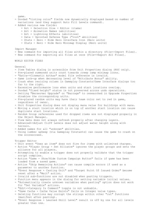 game.
- Doodad "tinting color" fields now dynamically displayed based on number of
  variations (and they support Auto Fill Levels command).
- Added various new fields:
    - Art - Selection Size - Editor (items)
    - Art - Animation Names (abilities)
    - Art - Lightning Effects (abilities)
    - Data - Uprooted Defense Type ("root" abilities)
    - Stats - Hero - Hide Hero Interface Icon (Hero units)
    - Stats - Hero - Hide Hero Minimap Display (Hero units)

Import Manager
- New command for importing all files within a directory (File->Import Files).
- New command for exporting all files at once (File->Export All Files).

WORLD EDITOR FIXES

General
- Item Tables dialog is accessible from Unit Properties dialog (ROC only).
- Pre-placed summoned units count towards creep camp minimap icons.
- "Extra->Cinematic Arthas" model file reference is invalid.
- Game lock-up when decreasing level of "Attribute Bonus" ability.
- Crash when resizing column in Gameplay Constants/Game Interface dialogs too
  far to the right.
- Excessive performance loss when units and start locations overlap.
- Doodad "fixed height" status is not preserved across undo operations.
- Setting "Berserker Upgrade" or "Barrage" to researched in Upgrade Properties
  disables the corresponding units.
- Pre-placed random units may have their team color set to red in game,
  regardless of owner.
- Unit Properties dialog does not display mana value for buildings with mana.
- Moving a start location which is on top of another start location can cause
  duplicate start locations.
- Random Group references used for dropped items are not displayed properly in
  the Object Manager.
- View menu does not always refresh properly after changing layers.
- Advanced->Adjust Cliff Levels does not adjust water height along with
  terrain.
- Added names for all "unknown" abilities.
- Using lumber upkeep (via Gameplay Constants) can cause the game to crash on
  the scorescreen.

Trigger Editor
- Unit event "Uses an item" does not fire for items with unlimited charges.
- Action "Player Group - Set Alliance" ignores the player groups and sets the
  alliance for all players.
- Attempting to enable a trigger does not properly validate that the trigger
  script compiles.
- Action "Game - Show/Hide Custom Campaign Button" fails if game has been
  loaded from a saved game.
- Action "Skip Remaining Actions" can cause compile errors if used as a
  parameter to another function.
- "Event Response - Casting Unit" and "Target Point Of Issued Order" become
  reset after a "Wait" action.
- Invalid sub-functions are not disabled when pasting triggers.
- Function menu appears in the dialog for setting variable initial values.
- "Automatically create unknown variables when pasting" option does not work
  for "Set Variable" actions.
- "Edit->Category Is Comment" toggle is not undoable.
- "Game Cache - Cache Value Exists" fails on Integer value types.
- Deleting functions may corrupt the strings within other "cut" functions
  (manifest after pasting).
- "Event Response - Learned Skill Level" result is off by one for all levels
  greater than one.
 