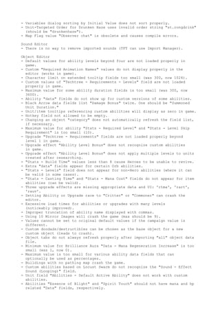 - Variables dialog sorting by Initial Value does not sort properly.
- Unit-Targeted Order for Drunken Haze uses invalid order string "st.rongdrink"
  (should be "drunkenhaze").
- Map Flag value "Observer chat" is obsolete and causes compile errors.

Sound Editor
- There is no way to remove imported sounds (TFT can use Import Manager).

Object Editor
- Default values for ability levels beyond four are not loaded properly in
  game.
- Custom "Required Animation Names" values do not display properly in the
  editor (works in game).
- Character limit on extended tooltip fields too small (was 300, now 1024).
- Custom values of "Techtree - Requirements - Levels" field are not loaded
  properly in game.
- Maximum value for some ability duration fields is too small (was 300, now
  3600).
- Ability "data" fields do not show up for custom versions of some abilities.
- Black Arrow data fields list "Damage Bonus" twice. One should be "Summoned
  Unit Duration."
- Unit/item tooltips referencing custom abilities will display as zero in game.
- Hotkey field not allowed to be empty.
- Changing an object "category" does not automatically refresh the field list,
  if necessary.
- Maximum value for ability "Stats - Required Level" and "Stats - Level Skip
  Requirement" is too small (10).
- Upgrade "Techtree - Requirements" fields are not loaded properly beyond
  level 1 in game.
- Upgrade effect "Ability Level Bonus" does not recognize custom abilities
  in game.
- Upgrade effect "Ability Level Bonus" does not apply multiple levels to units
  created after researching.
- "Stats - Build Time" values less than 8 cause Heroes to be unable to revive.
- Extra "data" fields appear for certain Orb abilities.
- "Stats - Levels" field does not appear for non-Hero abilities (where it can
  be valid in some cases).
- "Stats - Casting Time" and "Stats - Mana Cost" fields do not appear for item
  abilities (can be valid).
- Three upgrade effects are missing appropriate data and UI: 'rtma', 'rart',
  'rauv'.
- Setting Ability or Upgrade race to "Critter" or "Commoner" can crash the
  editor.
- Excessive load times for abilities or upgrades with many levels
  (noticeably improved).
- Improper truncation of ability name displayed with commas.
- Using 10 Mirror Images will crash the game (max should be 9).
- Values cannot be set to original default values if the campaign value is
  different.
- Custom doodads/destructibles can be chosen as the base object for a new
  custom object (leads to crash).
- Object tabs do not always refresh properly after importing "all" object data
  file.
- Minimum value for Brilliance Aura "Data - Mana Regeneration Increase" is too
  small (was 1, now 0).
- Maximum value is too small for various ability data fields that can
  optionally be used as percentages.
- Buildings with no pathing map crash the game.
- Custom abilities based on Locust Swarm do not recognize the "Sound - Effect
  Sound (Looping)" field.
- Unit field "Abilities - Default Active Ability" does not work with custom
  abilities.
- Abilities "Essence of Blight" and "Spirit Touch" should not have mana and hp
  related "Data" fields, respectively.
 