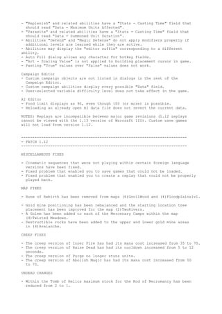 - "Replenish" and related abilities have a "Stats - Casting Time" field that
  should read "Data - Maximum Units Affected".
- "Parasite" and related abilities have a "Stats - Casting Time" field that
  should read "Data - Summoned Unit Duration".
- Abilities "Defend" and "Magic Defense" do not apply modifiers properly if
  additional levels are learned while they are active.
- Abilities may display the "editor suffix" corresponding to a different
ability.
- Auto Fill dialog allows any character for hotkey fields.
- "Art - Scaling Value" is not applied to building placement cursor in game.
- Pasting "True" values over "False" values does not work.

Campaign Editor
- Custom campaign objects are not listed in dialogs in the rest of the
  Campaign Editor.
- Custom campaign abilities display every possible "Data" field.
- User-selected variable difficulty level does not take effect in the game.

AI Editor
- Food limit displays as 90, even though 100 (or more) is possible.
- Reloading an already open AI data file does not revert the current data.

NOTES: Replays are incompatible between major game revisions (1.12 replays
cannot be viewed with the 1.13 version of Warcraft III). Custom save games
will not load from version 1.12.


--------------------------------------------------------------------------
- PATCH 1.12
--------------------------------------------------------------------------

MISCELLANEOUS FIXES

- Cinematic sequences that were not playing within certain foreign language
  versions have been fixed.
- Fixed problem that enabled you to save games that could not be loaded.
- Fixed problem that enabled you to create a replay that could not be properly
  played back.

MAP FIXES

- Rune of Rebirth has been removed from maps (6)GnollWood and (4)Floodplains1v1.

- Gold mine positioning has been rebalanced and the starting location tree
  placement has been improved for the map (2)TwoRivers.
- A Golem has been added to each of the Mercenary Camps within the map
  (4)Twisted Meadows.
- Destructible rocks have been added to the upper and lower gold mine areas
  in (4)Avalanche.

CREEP FIXES

- The creep   version of Inner Fire has had its mana cost increased from 35 to 75.
- The creep   version of Raise Dead has had its cooldown increased from 5 to 12
  seconds.
- The creep   version of Purge no longer stuns units.
- The creep   version of Abolish Magic has had its mana cost increased from 50
  to 75.

UNDEAD CHANGES

- Within the Tomb of Relics maximum stock for the Rod of Necromancy has been
  reduced from 2 to 1.
 