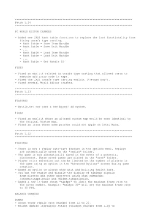 --------------------------------------------------------------------------
Patch 1.24
--------------------------------------------------------------------------

PC WORLD EDITOR CHANGES

- Added new JASS hash table functions to replace the lost functionality from
   fixing unsafe type casting.
   - Hash Table - Save Item Handle
   - Hash Table - Save Unit Handle
   - ...
   - Hash Table - Load Item Handle
   - Hash Table - Load Unit Handle
   - ...
   - Hash Table - Get Handle ID

FIXES

- Fixed an exploit related to unsafe type casting that allowed users to
   execute arbitrary code in maps.
- Fixed the JASS unsafe type casting exploit ("return bug").
- Fixed several World Editor crashes.

--------------------------------------------------------------------------
Patch 1.23
--------------------------------------------------------------------------

FEATURES

- Battle.net now uses a new banner ad system.

FIXES

- Fixed an exploit where an altered custom map would be seen identical to
   the original custom map.
- Fixed an issue where some patches could not apply on Intel Macs.

--------------------------------------------------------------------------
Patch 1.22
--------------------------------------------------------------------------

FEATURES

- There is now a replay auto-save feature in the options menu. Replays
   are automatically saved to the "replay" folder.
- The game is now automatically saved in the event of a potential
   disconnect. These saved games are placed in the "save" folder.
- Player color selection can now be limited by the number of players in
   the game using an option in the "Advanced Options" screen during game
   creation.
- Added an option to always show unit and building health bars.
- You can now enable and disable the display of minimap signals
   from players and other observers using chat commands:
   /showminimapsignals and /hideminimapsignals.
- Added a new in-game cheat "maxfps" to limit the maximum frame rate to
   the given number. Example: "maxfps 30" will set the maximum frame rate
   to 30 FPS.

BALANCE CHANGES

HUMAN
- Scout Tower repair rate changed from 12 to 20.
- Knight damage increased: Attack cooldown changed from 1.50 to
 