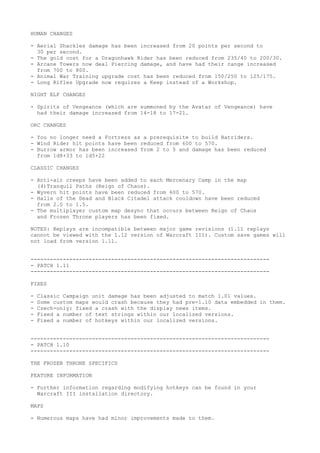 HUMAN CHANGES

- Aerial Shackles damage has been increased from 20 points per second to
  30 per second.
- The gold cost for a Dragonhawk Rider has been reduced from 235/40 to 200/30.
- Arcane Towers now deal Piercing damage, and have had their range increased
  from 700 to 800.
- Animal War Training upgrade cost has been reduced from 150/250 to 125/175.
- Long Rifles Upgrade now requires a Keep instead of a Workshop.

NIGHT ELF CHANGES

- Spirits of Vengeance (which are summoned by the Avatar of Vengeance) have
  had their damage increased from 14-18 to 17-21.

ORC CHANGES

- You no longer need a Fortress as a prerequisite to build Batriders.
- Wind Rider hit points have been reduced from 600 to 570.
- Burrow armor has been increased from 2 to 5 and damage has been reduced
  from 1d8+33 to 1d5+22

CLASSIC CHANGES

- Anti-air creeps have been added to each Mercenary Camp in the map
  (4)Tranquil Paths (Reign of Chaos).
- Wyvern hit points have been reduced from 600 to 570.
- Halls of the Dead and Black Citadel attack cooldown have been reduced
  from 2.0 to 1.5.
- The multiplayer custom map desync that occurs between Reign of Chaos
  and Frozen Throne players has been fixed.

NOTES: Replays are incompatible between major game revisions (1.11 replays
cannot be viewed with the 1.12 version of Warcraft III). Custom save games will
not load from version 1.11.


--------------------------------------------------------------------------
- PATCH 1.11
--------------------------------------------------------------------------

FIXES

-   Classic Campaign unit damage has been adjusted to match 1.01 values.
-   Some custom maps would crash because they had pre-1.10 data embedded in them.
-   Czech-only: fixed a crash with the display news items.
-   Fixed a number of text strings within our localized versions.
-   Fixed a number of hotkeys within our localized versions.


--------------------------------------------------------------------------
- PATCH 1.10
--------------------------------------------------------------------------

THE FROZEN THRONE SPECIFICS

FEATURE INFORMATION

- Further information regarding modifying hotkeys can be found in your
  Warcraft III installation directory.

MAPS

- Numerous maps have had minor improvements made to them.
 
