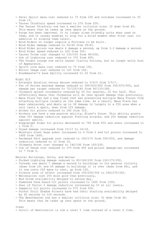 - Feral Spirit mana cost reduced to 75 from 100 and cooldown increased to 25
  from 15.
- Tauren Chieftain speed increased to 270 from 250.
- The Tauren Chieftain now has a smaller collision size: 32 down from 48.
  This means that he takes up less space on the ground.
- Purge has been improved. It no longer slows friendly units when used on
  them, and it causes enemies to stop for a brief moment when first cast (in
  addition to slowing them later).
- Wind Riders no longer require a Fortress to be built.
- Wind Rider damage reduced to 36-44 from 39-47.
- Wind Rider poison now deals 4 damage a second, up from 3.3 damage a second.
- Wind Rider speed reduced to 320 from 350.
- Tauren Totem cost changed to 135/155 from 90/200.
- Orb of Lightning cost reduced to 375 from 400.
- The Voodoo Lounge now sells Lesser Clarity Potions, but no longer sells Dust
  of Appearance.
- Spirit Link mana cost reduced to 75 from 100.
- Mirror Image cost reduced to 125 from 150.
- Blademaster's base Agility increased to 24 from 23.

Night Elf
- Entangle duration versus Heroes reduced to 3/4/5 from 3/5/7.
- Fan of Knives maximum damage reduced to 300/625/950 from 350/675/950, and
  damage per target reduced to 75/120/180 from 90/135/180.
- Chimaera splash increments reduced by 50 for quarter, 25 for half. This
  effectively means that Chimaeras will do less splash damage than previously.
- Mana Flare has had a bug fixed that was preventing multiple Mana Flares from
  attacking multiple targets at the same time. As a result, Mana Flare has
  been rebalanced, and deals up to 90 damage to targets in a 250 area when a
  unit casts a spell, down from 125 damage.
- Archer hit points reduced to 240 from 310.
- Archers now have a new passive ability, Elune's Grace. This ability grants
  them 35% damage reduction against Piercing attacks, and 20% damage reduction
  against spells.
- Hippogryph Rider hit points decreased to 765 from 835 and armor increased to
  1 from 0.
- Dryad damage increased from 15-17 to 16-18.
- Mountain Giant base armor increased to 4 from 0 and hit points increased to
  1600 from 1400.
- Hardened Skin upgrade cost reduced to 100/175 from 100/250, and damage
  reduction reduced to 12 from 15.
- Chimaera Roost cost changed to 140/190 from 100/230.
- Orb of Venom cost reduced to 375 from 400 and poison damage/sec increased
  to 7 from 6.

Neutral Buildings, Units, and Heroes
- Forked Lightning damage reduced to 85/160/250 from 100/175/250.
- Tornado now deals 7 damage a second to buildings in its general vicinity
  (down from 10) and 50 damage to buildings it is over (down from 80), and
  it now costs 250 mana to cast, up from 150.
- Silence area of effect increased from 150/250/350 to 200/275/350.
- Mercenaries cost 25% more gold than previously.
- Mud Golem availability delayed to second day.
- Summoned Doom Guard hit points increased to 1600 from 1350.
- Howl of Terror % damage reduction increased by 5% at all levels.
- Zeppelin hit points increased to 575 from 500.
- Forest Troll Shadow Priests have had their starting availability delayed
  by 60 seconds to 120 seconds.
- The Beastmaster now has a smaller collision size: 32 down from 48.
  This means that he takes up less space on the ground.

Items
- Scroll of Restoration is now a level 5 item instead of a level 6 item.
 