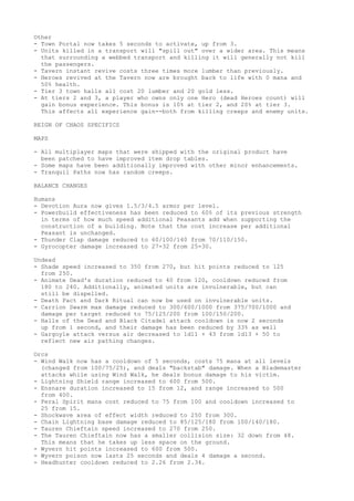 Other
- Town Portal now takes 5 seconds to activate, up from 3.
- Units killed in a transport will "spill out" over a wider area. This means
  that surrounding a webbed transport and killing it will generally not kill
  the passengers.
- Tavern instant revive costs three times more lumber than previously.
- Heroes revived at the Tavern now are brought back to life with 0 mana and
  50% health.
- Tier 3 town halls all cost 20 lumber and 20 gold less.
- At tiers 2 and 3, a player who owns only one Hero (dead Heroes count) will
  gain bonus experience. This bonus is 10% at tier 2, and 20% at tier 3.
  This affects all experience gain--both from killing creeps and enemy units.

REIGN OF CHAOS SPECIFICS

MAPS

- All multiplayer maps that were shipped with the original product have
  been patched to have improved item drop tables.
- Some maps have been additionally improved with other minor enhancements.
- Tranquil Paths now has random creeps.

BALANCE CHANGES

Humans
- Devotion Aura now gives 1.5/3/4.5 armor per level.
- Powerbuild effectiveness has been reduced to 60% of its previous strength
  in terms of how much speed additional Peasants add when supporting the
  construction of a building. Note that the cost increase per additional
  Peasant is unchanged.
- Thunder Clap damage reduced to 60/100/140 from 70/110/150.
- Gyrocopter damage increased to 27-32 from 25-30.

Undead
- Shade speed increased to 350 from 270, but hit points reduced to 125
  from 250.
- Animate Dead's duration reduced to 40 from 120, cooldown reduced from
  180 to 240. Additionally, animated units are invulnerable, but can
  still be dispelled.
- Death Pact and Dark Ritual can now be used on invulnerable units.
- Carrion Swarm max damage reduced to 300/600/1000 from 375/700/1000 and
  damage per target reduced to 75/125/200 from 100/150/200.
- Halls of the Dead and Black Citadel attack cooldown is now 2 seconds
  up from 1 second, and their damage has been reduced by 33% as well
- Gargoyle attack versus air decreased to 1d11 + 43 from 1d13 + 50 to
  reflect new air pathing changes.

Orcs
- Wind Walk now has a cooldown of 5 seconds, costs 75 mana at all levels
  (changed from 100/75/25), and deals "backstab" damage. When a Blademaster
  attacks while using Wind Walk, he deals bonus damage to his victim.
- Lightning Shield range increased to 600 from 500.
- Ensnare duration increased to 15 from 12, and range increased to 500
  from 400.
- Feral Spirit mana cost reduced to 75 from 100 and cooldown increased to
  25 from 15.
- Shockwave area of effect width reduced to 250 from 300.
- Chain Lightning base damage reduced to 85/125/180 from 100/140/180.
- Tauren Chieftain speed increased to 270 from 250.
- The Tauren Chieftain now has a smaller collision size: 32 down from 48.
  This means that he takes up less space on the ground.
- Wyvern hit points increased to 600 from 500.
- Wyvern poison now lasts 25 seconds and deals 4 damage a second.
- Headhunter cooldown reduced to 2.26 from 2.34.
 