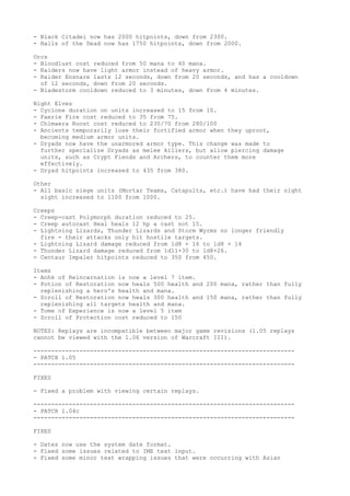- Black Citadel now has 2000 hitpoints, down from 2300.
- Halls of the Dead now has 1750 hitpoints, down from 2000.

Orcs
- Bloodlust cost reduced from 50 mana to 40 mana.
- Raiders now have light armor instead of heavy armor.
- Raider Ensnare lasts 12 seconds, down from 20 seconds, and has a cooldown
  of 12 seconds, down from 20 seconds.
- Bladestorm cooldown reduced to 3 minutes, down from 4 minutes.

Night Elves
- Cyclone duration on units increased to 15 from 10.
- Faerie Fire cost reduced to 35 from 75.
- Chimaera Roost cost reduced to 230/70 from 280/100
- Ancients temporarily lose their fortified armor when they uproot,
  becoming medium armor units.
- Dryads now have the unarmored armor type. This change was made to
  further specialize Dryads as melee killers, but allow piercing damage
  units, such as Crypt Fiends and Archers, to counter them more
  effectively.
- Dryad hitpoints increased to 435 from 380.

Other
- All basic siege units (Mortar Teams, Catapults, etc.) have had their night
  sight increased to 1100 from 1000.

Creeps
- Creep-cast Polymorph duration reduced to 25.
- Creep autocast Heal heals 12 hp a cast not 15.
- Lightning Lizards, Thunder Lizards and Storm Wyrms no longer friendly
  fire - their attacks only hit hostile targets.
- Lightning Lizard damage reduced from 1d8 + 16 to 1d8 + 14
- Thunder Lizard damage reduced from 1d11+30 to 1d8+26.
- Centaur Impaler hitpoints reduced to 350 from 450.

Items
- Anhk of Reincarnation is now a level 7 item.
- Potion of Restoration now heals 500 health and 200 mana, rather than fully
  replenishing a hero's health and mana.
- Scroll of Restoration now heals 300 health and 150 mana, rather than fully
  replenishing all targets health and mana.
- Tome of Experience is now a level 5 item
- Scroll of Protection cost reduced to 150

NOTES: Replays are incompatible between major game revisions (1.05 replays
cannot be viewed with the 1.06 version of Warcraft III).

--------------------------------------------------------------------------
- PATCH 1.05
--------------------------------------------------------------------------

FIXES

- Fixed a problem with viewing certain replays.

--------------------------------------------------------------------------
- PATCH 1.04c
--------------------------------------------------------------------------

FIXES

- Dates now use the system date format.
- Fixed some issues related to IME text input.
- Fixed some minor text wrapping issues that were occurring with Asian
 