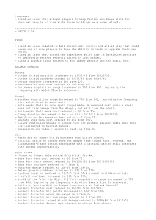 languages.
- Fixed an issue that allowed players to keep Castles and Keeps alive for
  abnormal lengths of time while those buildings were under attack.

--------------------------------------------------------------------------
- PATCH 1.04
--------------------------------------------------------------------------

FIXES

- Fixed an issue related to full shared unit control and allied play that could
  cause one or more players to lose the ability to train or upgrade their own
  units.
- Fixed an issue that caused the experience point bars in Battle.net profiles
  to improperly reflect recently gained or lost points.
- Fixed a graphic issue related to the ladder profile and the scroll bar.

BALANCE CHANGES

Humans
- Divine Shield duration increased to 15/30/45 from 10/20/30.
- Divine Shield cooldown changed to 35/50/65 from 60/60/60.
- Avatar cooldown increased to 180 from 120.
- Resurrection mana cost reduced to 200 from 250.
- Sorceress acquisition range increased to 700 from 600, improving the
  frequency with which Slow is auto-cast.

Undead
- Banshee acquisition range increased to 700 from 500, improving the frequency
  with which Curse is auto-cast.
- Anti-magic Shell is once again dispellable. A summoned unit under a shell
  does not take damage from the dispel, but will lose the shell.
- Anti-magic Shell mana cost reduced to 50 from 75.
- Sleep duration decreased on Hero units to 5/10/15 from 10/20/30.
- Web duration decreased on Hero units to 7 from 20.
- Animate Dead mana cost reduced to 250 from 300.
- Player-controlled Ghouls no longer turn off pathing against units when they
  are instructed to harvest lumber.
- Possession now takes 1 second to cast, up from 0.

Orcs
- Wards are no longer hit by Huntress Moon Glaive bounce.
- Critical Strike no longer receives damage from Thorns Aura. However, the
  Blademaster's base attack associated with a Critical Strike still interacts
  with Thorns appropriately.

Night Elves
- Thorns no longer interacts with Critical Strike.
- Mana Burn mana cost reduced to 50 from 75.
- Mana Burn drain amount reduced to 50/100/150 from 100/200/300.
- Mana Burn cooldown reduced to 7 from 9.
- Huntress damage reduced to 1d3+14 from 1d3+15.
- Metamorphosis cooldown increased to 180 from 120.
- Cyclone duration reduced to 10/5.5 from 30/6 (normal unit/Hero units).
- Starfall cooldown increased to 180 from 120.
- Druid of the Talon (in Night Elf form) acquisition range increased to 700
  from 600, improving the frequency with which Faerie Fire is auto-cast.
- Ballista Impaling Bolt no longer functions with "Attack Ground."
- Ancient Protector cost reduced to 160/80 from 240/100.
- Ancient Protector hit points increased to 600 from 550.
- Ancient Protector armor decreased to 1 from 2.
- Ancient Protector minimum range reduced to 0 from 200.
- Ancient Protector ranged attack damage reduced to 1d10+44 from 1d13+51.
- Ancient Protector damage type changed to pierce from siege.
 