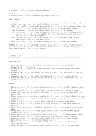 - Ancient Protector splash damage reduced.

Creeps
- Murloc Mutant damage increased to 1d5+24 from 1d2+12.

MAP CHANGES

- Many minor changes were made to many maps due to the balance changes made in
  patch 1.03 and patch 1.04. Some examples include:
   (4) Lost Temple - Added more shallow water to the islands. Center creep camp
       is a bit harder. Added Ogre Magi to the corner Ogre creep camps.
   (6) Moonglade - Reduced all creep camps approximately 2 levels.
   (8) The Crucible - All start locations should now be very similar, close to
       trees with enough room to build. All Goblin Merchant creep camps are
       now farther off the main path.
  (10) Dustwallow Keys - Fixed the choke point in the bottom left. Moved
       Razormane creeps off the main paths.
  (12) Ice Crown - Fixed the creep levels so that all camps are equal.

NOTES: Replays are incompatible between major game revisions. (1.03 replays
cannot be viewed with the 1.04 version of Warcraft III.) Custom save games will
not load from versions 1.03 and below.


--------------------------------------------------------------------------
- PATCH 1.03
--------------------------------------------------------------------------

NEW FEATURES

- Each AI player can now be set to one of three different settings:
  Easy, Normal, and Insane.
- Allied AI will teleport to human allies' towns when the towns are under
  attack.
- Allied AI will ping the minimap to indicate where they are going to attack
  next.
- Messages can now be sent when the "Waiting for Players" dialog is up.
- Added PowerPC optimizations and MacOS X 10.2 specific acceleration to the
  graphics engine.

FIXES

- Fixed an issue with building reimbursement that could credit a player twice
  for canceling a building.
- Fixed a crash that could occur when the system date was set to > 2038.
- Fixed map loading crash that could result from custom units that sell too
  many items.
- Fixed crash with Avance Sound cards. The fix requires a minor change to your
  registry. If you are experiencing this problem, please contact our technical
  support staff.
- Fixed a crash that could occur when loading a corrupted save file.
- Fixed a crash that could occur on custom maps during some unit creation
  events.
- Fixed an issue causing localized versions of maps to be passed unnecessar-
  ily.
- Fixed Mass Teleport crash that could result from a target unit's dying
  before spell completes.
- Fixed save/load map interaction that could result in an unresponsive game.
- Fixed an issue related to unit selection and upgrading Human towers.
- Fixed an issue with Dreadlord that could cause him to not take damage
  from Unholy Frenzy if he had the Sleep skill.
- Fixed some AI mining issues that could occur when their original town
  hall was destroyed.
- Fixed an AMM chat message bug that could disconnect you if an AMM team
 