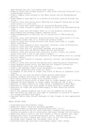 game message was sent just before game launch.
- Fixed an issue that allowed players to save after choosing "Continue" in a
  single-player mission.
- Fixed a supply issue related to the Demon Hunter and his Metamorphosis
  ability.
- Fixed Zeppelin drop exploit as a method of building locating through fog
  of war.
- Fixed an issue with saving while "Waiting for Players" dialog was up that
  could result in a soft lock.
- Fixed an issue that could create an invincible Mountain King.
- Fixed an issue related to graphical display of auras from aura-generating
  items.
- Fixed an issue with Anti-magic Shell so it now properly interacts with
  magic-immune and non-magic-immune summoned units.
- Fixed disappearance of Sentinel owl in conjunction w/ AOE-targeting
  circle.
- Fixed an issue with Huntress' bouncing missile that would allow it to hit
  a secondary target even if it missed the primary target.
- Fixed an issue with rooted Ancients that would cause them to trigger
  Goblin Land Mines.
- Fixed an issue related to Hero illusions' carrying a Ring of Protection.
- Fixed an issue with Town Portal spell art.
- Fixed an issue with hit point/mana upgrades and Polymorph.
- Fixed an issue with the Abolish Magic ability and allies.
- Fixed an issue with poison that could kill a unit. Poison, by itself,
  should only take a unit to the brink of death.
- Fixed an issue related to the interaction of Shift-adding units to a group
  and unit deaths.
- Fixed an issue related to replays, selection circles, and changing player
  perspective.
- Fixed an issue with Cyclone and moving units creating aerial footprints.
- Fixed keyboard screen scroll and "Waiting for Players" interaction.
- Fixed several minor text and tooltip issues.
- Fixed a few improper combat sound assignments on creeps and NPCs.
- Frost Wyrm attack now also slows air units.
- AI Keepers of the Grove no longer cast Force of Nature on different cliff
  levels.
- Night Elf AI now uses the Wisp's Renew ability effectively.
- Disease (Plague) and poison no longer wake sleeping units.
- Moon Glaive bounce no longer hits invisible units.
- Demon Hunter's attack while in Demon Form no longer damages self or allies.
- Upgraded building shadows no longer update through the fog of war.
- Necklace of Spell Immunity no longer drops a Blademaster's Wind Walk.
- Observers no longer gain full player UI when entering a loaded game.
- Observers no longer get gold/lumber/supply UI when selecting neutral
  buildings.
- Fog of war updates properly now if you are alt-tabbed out of game.
- War3 now warns you when you save game or screenshot or profile if there's
  not enough available disk space.
- Improved "We're Under Attack" messages so they trigger at more appropriate
  times.

WORLD EDITOR FIXES

- Fixed Macintosh World Editor crash.
- Added Unit Editor field for building upgrades.
- Increased number of possible dialog buttons from 5 to 12.
- Added blank entries for all units that don't normally have abilities or
  attacks, allowing a user to potentially add these through the Unit Editor.
- Added Unit Editor field to set unit sounds to that of another unit type.
- Reorganized limits on pre-placed neutral units. Neutral hostile
  buildings now count towards the "unit" limit of 512, and only passive
  buildings count towards the "building" limit of 96.
- Fixed bug where map auto-save could bypass object limit checks.
 