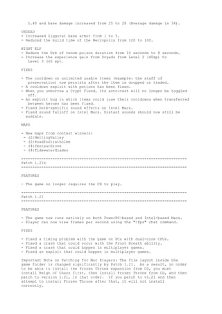 1.40 and base damage increased from 25 to 28 (Average damage is 34).

UNDEAD
- Increased Ziggurat base armor from 1 to 5.
- Reduced the build time of the Necropolis from 120 to 100.

NIGHT ELF
- Reduce the Orb of venom poison duration from 10 seconds to 8 seconds.
- Increase the experience gain from Dryads from Level 2 (40xp) to
   Level 3 (60 xp).

FIXES

- The cooldown on unlimited usable items (example: the staff of
   preservation) now persists after the item is dropped or traded.
- A cooldown exploit with potions has been fixed.
- When you unburrow a Crypt Fiend, its auto-cast will no longer be toggled
   off.
- An exploit bug in which items could lose their cooldowns when transferred
   between heroes has been fixed.
- Fixed DotA-specific sound effects on Intel Macs.
- Fixed sound falloff on Intel Macs. Distant sounds should now still be
  audible.

MAPS

- New maps from contest winners:
 - (2)MeltingValley
 - (2)RoadToStratholme
 - (4)CentaurGrove
 - (4)TidewaterGlades

--------------------------------------------------------------------------
Patch 1.21b
--------------------------------------------------------------------------

FEATURES

- The game no longer requires the CD to play.

--------------------------------------------------------------------------
Patch 1.21
--------------------------------------------------------------------------

FEATURES

- The game now runs natively on both PowerPC-based and Intel-based Macs.
- Player can now view frames per second using the "/fps" chat command.

FIXES

-   Fixed   a timing problem with the game on PCs with dual-core CPUs.
-   Fixed   a crash that could occur with the Frost Breath ability.
-   Fixed   a crash that could happen in multiplayer games.
-   Fixed   an exploit that could happen in multiplayer games.

Important Note on Patching for Mac Players: The file layout inside the
game folder is changed significantly by Patch 1.21. As a result, in order
to be able to install the Frozen Throne expansion from CD, you must
install Reign of Chaos first, then install Frozen Throne from CD, and then
patch to version 1.21, in that order. If you patch to v1.21 and then
attempt to install Frozen Throne after that, it will not install
correctly.
 