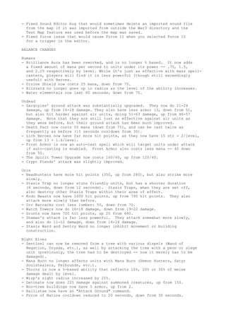 - Fixed Sound Editor bug that would sometimes delete an imported sound file
  from the map if it was imported from outside the War3 directory and the
  Test Map feature was used before the map was saved.
- Fixed force issue that would cause Force 11 when you selected Force 10
  for a trigger in the editor.

BALANCE CHANGES

Humans
- Brilliance Aura has been reworked, and is no longer % based. It now adds
  a fixed amount of mana per second to units under its power -- .75, 1.5,
  and 2.25 respectively by level. While it's just as effective with mass spell-
  casters, players will find it is less powerful (though still exceedingly
  useful) with Heroes.
- Divine Shield now costs 25 mana, down from 75.
- Blizzard no longer goes up in radius as the level of the ability increases.
- Water elementals now last 60 seconds, down from 75.

Undead
- Gargoyles' ground attack was substantially upgraded. They now do 21-24
  damage, up from 16-18 damage. They also have less armor (3, down from 5),
  but also hit harder against air units, doing 51-63 damage, up from 46-57
  damage. Note that they are still just as effective against air units as
  they were before, but their ground attack has been much improved.
- Death Pact now costs 50 mana (down from 75), and can be cast twice as
  frequently as before (15 seconds cooldown from 30).
- Lich Heroes now have far more hit points, as they now have 15 str + 2/level,
  up from 13 + 1.6/level.
- Frost Armor is now an auto-cast spell which will target units under attack
  if auto-casting is enabled. Frost Armor also costs less mana -- 40 down
  from 50.
- The Spirit Tower Upgrade now costs 160/40, up from 120/40.
- Crypt Fiends' attack was slightly improved.

Orcs
- Headhunters have more hit points (350, up from 280), but also strike more
  slowly.
- Stasis Trap no longer stuns friendly units, but has a shorter duration
  (6 seconds, down from 12 seconds). Stasis Traps, when they are set off,
  also destroy other Stasis Traps within their area of effect.
- Kodo Beasts now have 1000 hit points, up from 790 hit points. They also
  attack more slowly than before.
- Orc Barracks cost less lumber: 50, down from 70.
- Watch Towers now do 16-18 damage, down from 19-22 damage.
- Grunts now have 700 hit points, up 20 from 680.
- Shaman's attack is far less powerful. They attack somewhat more slowly,
  and also do 11-12 damage, down from 14-16 damage.
- Stasis Ward and Sentry Ward no longer inhibit movement or building
  construction.

Night Elves
- Sentinel can now be removed from a tree with various dispels (Wand of
  Negation, Dryads, etc.), as well by attacking the tree with a peon or siege
  unit (previously, the tree had to be destroyed -- now it merely has to be
  damaged).
- Mana Burn no longer affects units with Mana Burn (Demon Hunters, Satyr
  Soulstealers, Felhounds, etc.).
- Thorns is now a %-based ability that reflects 10%, 20% or 30% of melee
  damage dealt by level.
- Wisp's sight radius increased by 25%.
- Detonate now does 225 damage against summoned creatures, up from 150.
- Non-tree buildings now have 5 armor, up from 2.
- Ballistae now have an "Attack Ground" command.
- Force of Nature cooldown reduced to 20 seconds, down from 30 seconds.
 