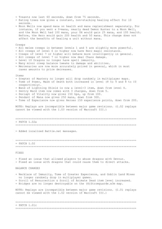 - Treants now last 60 seconds, down from 75 seconds.
- Eating trees now gives a constant, non-stacking healing effect for 10
  seconds.
- Moon Wells now spend mana on health and mana replenishment separately. For
  instance, if you sent a 0-mana, nearly dead Demon Hunter to a Moon Well,
  and the Moon Well had 100 mana, your DH would gain 25 mana, and 100 health.
  Before, the Hero would gain 200 health and 50 mana. This change does not
  affect the benefits of healing a unit without mana.

Creeps
- All melee creeps in between levels 1 and 5 are slightly more powerful.
- All creeps of level 6 or higher now have Hero magic resistance.
- Creeps of level 7 or higher will behave more intelligently in general.
- All creeps of level 7 or higher now deal Chaos damage.
- Level 10 Dragons no longer have spell immunity.
- Many minor creep balance tweaks to damage and abilities.
- Mercenaries are now more accurately priced in general, which in most
  cases amounts to price decreases.

Items
- Scepter of Mastery no longer will drop randomly in multiplayer maps.
- Tome of Power, Mask of Death both increased in level (8 to 9 and 8 to 10
  respectively).
- Wand of Lightning Shield is now a level-3 item, down from level 6.
- Sentry Ward item now comes with 3 charges, down from 5.
- Periapt of Vitality now gives 150 hps, up from 100.
- Pendant of Mana now gives 250 mana, down from 300.
- Tome of Experience now gives Heroes 150 experience points, down from 200.

NOTE: Replays are incompatible between major game revisions. (1.02 replays
cannot be viewed with the 1.03 version of Warcraft III.)


--------------------------------------------------------------------------
- PATCH 1.02a
--------------------------------------------------------------------------

- Added localized Battle.net messages.


--------------------------------------------------------------------------
- PATCH 1.02
--------------------------------------------------------------------------

FIXES

- Fixed an issue that allowed players to abuse dragons with Devour.
- Fixed an issue with dragons that could cause them to divert attacks.

BALANCE CHANGES

- Necklace of Immunity, Tome of Greater Experience, and Goblin Land Mines
  no longer randomly drop in multiplayer games.
- Scroll of Resurrection & Scroll of Animate Dead item level increased.
- Bridges are no longer destroyable on the (6)Stromguarde.w3m map.

NOTE: Replays are incompatible between major game revisions. (1.01 replays
cannot be viewed with the 1.02 version of Warcraft III.)


--------------------------------------------------------------------------
- PATCH 1.01c
--------------------------------------------------------------------------
 
