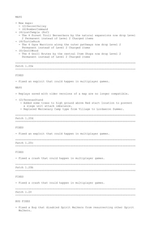 MAPS

- New maps:
  - (2)SecretValley
  - (6)BomberCommand
- (4)LostTemple (RoC)
  - The 4 Forest Troll Berserkers by the natural expansions now drop Level
    2 Permanent instead of Level 2 Charged items
- (4)TurtleRock
  - The 4 Ogre Warriors along the outer pathways now drop Level 2
    Permanent instead of Level 2 Charged items
- (6)GnollWood
  - The 4 Gnoll Brutes by the central Item Shops now drop Level 2
    Permanent instead of Level 2 Charged items

--------------------------------------------------------------------------
Patch 1.20e
--------------------------------------------------------------------------

FIXES

- Fixed an exploit that could happen in multiplayer games.

MAPS

- Replays saved with older versions of a map are no longer compatible.

- (2)TerenasStand
   - Added some trees to high ground above Red start location to prevent
     a siege unit attack imbalance.
   - Replaced Mercenary Camp type from Village to Lordaeron Summer.

--------------------------------------------------------------------------
Patch 1.20d
--------------------------------------------------------------------------

FIXES

- Fixed an exploit that could happen in multiplayer games.

--------------------------------------------------------------------------
Patch 1.20c
--------------------------------------------------------------------------

FIXES

- Fixed a crash that could happen in multiplayer games.

--------------------------------------------------------------------------
Patch 1.20b
--------------------------------------------------------------------------

FIXES

- Fixed a crash that could happen in multiplayer games.

--------------------------------------------------------------------------
Patch 1.20
--------------------------------------------------------------------------

BUG FIXES

- Fixed a Bug that disabled Spirit Walkers from resurrecting other Spirit
  Walkers.
 