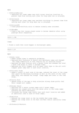 MAPS

- (6)WizardsRetreat
   - separated two creep camps near both corner starting locations to
     prevent them from calling each other for help when one is attacked.

- (6)Gnollwood
   - separated two creep camps near merchant buildings to prevent them from
     calling each other for help when one is attacked.

- (6)BlizzardTD
   - Fixed phase-shifting units to behave normally when attacked.

- (12)WormWar
   - Fixed a bug that causes player worms to become immobile after using
     powerups while respawning.

--------------------------------------------------------------------------
Patch 1.19b
--------------------------------------------------------------------------

FIXES

- Fixed a crash that could happen in multiplayer games.

--------------------------------------------------------------------------
Patch 1.19
--------------------------------------------------------------------------

MAPS

- (2)Echo Isles
   - Added ranged creep to expansion goldmines.
   - Replaced both Fountains of Health with Mercenary camps and changed
      the creep composition so that they're not all piercing attack.
   - Replaced the mana fountain with a Market Place and changed the level
     3 perm item drops to level 3 charged items.
   - Replaced one Troll Trapper with an equal level Ogre to the all troll
     trapper green camp next to each start location.

- (2)Tirisfal Glade
   - Added a tavern to each side of the map, reduced the level of the creep
     that guard the Mercenary buildings as well as the level of the items
     they drop, and reduced two Orange creep camps and level of the item
     drops.

- (4)Turtle Rock
   - Opened areas of the map to help alleviate strong choke points that
     favor ranged unit combat.

- (4)Broken Shard
   - Replaced the 4 center orange camps with 4 green camps.
   - Replaced two ranged units with two melee units to the creep camps
     guarding the Goblin Merchants.
   - Increased the Orange camp levels near each start location and added
     an additional item to each of those camps.

- (4)Hellfire
   - Reduced the creep level on the two middle Red creep camps.
   - Reduced the creep level on the East and West Goblin Laboratory creep
     camps.

- (4)Stonecold Mountain
 