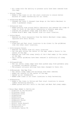 - All creep with the ability to possess units have been removed from
    this map.

- (4)Lost Temple
   - Added a few trees to all the start locations to ensure better
     balance of lumber harvesting for all races.

- (4)Twisted Meadows
   - Changed the level 4 charged item drops at the Goblin Merchant to
     level 4 permanent drops.

- (6)Sunrock Cove
   - Added pathing room around Goblin Laboratory and removed the clump of
     trees in front of the Goblin Laboratory to enhance game play.
   - Lowered the goldmine creep camp from Red to Green
   - Pushed Blue's West ramp further from its start location.

- (6)GnollWood
   - Removed all Gnoll Assassins from the Goblin Merchant creep camps,
     replaced with Gnoll Brutes.

- (6)Typhoon
   - Fixed Red and Teal start locations to be closer to the goldmines
     like the other start locations.

- (6)Silverpine Forest
   - Removed the Tavern from all start locations
   - Can now path across the center of the map, added a Tavern to the
     center of the map.
   - Reduced the Item and creep levels of the 4 Red camps in the center
     of the map.
   - The 6 center goldmines have been reduced in difficulty of creep
     camps.

- (6)Dragonblight
   - The two center creep camps have been pushed away from pathable area
     to prevent accidental attacks.
   - The players alliance settings have been changed to favor 2v2.

- (6)Moonglade New Map File
   - Two center creep camps and buildings have been removed.
   - Added two taverns to the center of the map.
   - Opened up all chokepoints
   - Added some trees to all start locations to help harvesting.

- (6)Everfrost
   - Added a few trees to Yellow and Teal start locations to ensure
     lumber harvesting balance.
   - Added ground Anti-Air units to the East and West Red creep camps.


- Bonus Maps Added to Battle.net
  - (2)Shrine of the Ancients
  - (2)Terenas Stand
  - (4)Phantom Grove
  - (4)Deathrose
  - (6)Everfrost
  - (6)Sunrock Cove
  - (6)Emerald Shores
  - (6)Duststorm
  - (8)Full Scale Assault
  - (8)Hurricane Isle
  - (8)Cherryville
  - (10)Skibis Castle TD
 