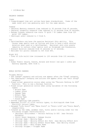 - (12)Worm War


BALANCE CHANGES

Items
- Creep-dropped item sell prices have been standardized. Items of the
   same level will now generally sell for the same amount.

Undead
- Skeletal Mastery research time reduced to 30 seconds from 45 seconds.
- Skeletal Longevity research time reduced to 15 seconds from 30 seconds.
- Exhume Corpses research now costs 75 gold / 50 lumber down from 125
   gold/ 100 lumber.
- Destroyer armor reduced to 3 from 4.

Orc
- Spiritwalkers now have the passive Resistant Skin ability. This
    causes some spells such as Cyclone and Slow to have a much shorter
    duration when used on a Spiritwalker. Resistant skin also grants
    immunity to certain other spells such as Polymorph and Possession.
- Ensnare duration reduced from 15 seconds to 12 seconds.
- Batrider hit points reduced to 325 from 400.

Night Elf
- Tree of Life build time increased to 120 seconds from 110 seconds.

Human
- Human Towers (Guard, Cannon, Arcane and Scout) now gain 1 armor per
   masonry upgrade, down from 2.



WORLD EDITOR CHANGES

Trigger Editor
- The "Image" category and actions now appear after the "Item" category.
- The "Ubersplat" category and actions now appear after the "Unit Group"
   category.
- Fixed script generation errors when using the "Terrain Pathing Is Off"
   function. This is now a Boolean function.
- Fixed script generation errors when using variables of the following
   types:
    - Attack Type
    - Combat Sound
    - Damage Type
    - Effect Type
    - Pathing Type
    - Sound Type
- Sorted lightning type presets.
- Appended "Cliff" to cliff terrain types, to distinguish them from
   non-cliff terrain types.
- Renamed "Life Drain" and "Mana Drain" to "Drain Life" and "Drain Mana",
   respectively.
- Cleaned up the name, grammar text, hints and/or sorting order for the
   following trigger functions/calls:
    - (Boolean) Environment - Terrain Pathing Is Off (was Terrain
      Pathable)
    - (Unit) Event Response - Damage Source
    - (String) Game - Ability Name
    - (String) Game - Ability Effect Art Path (was Ability Effect Art)
    - (String) Game - Ability Effect Sound Name (was Ability Sound)
    - (String) Hero - Hero Proper Name
    - (String) Trigger - Trigger Name
 