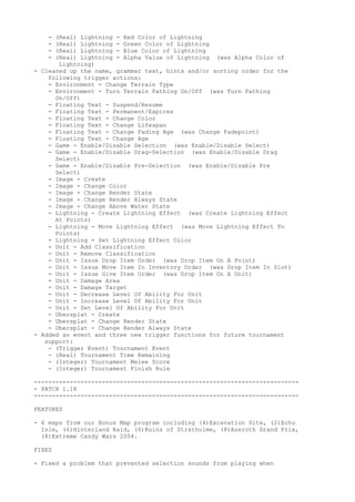 - (Real) Lightning - Red Color of Lightning
    - (Real) Lightning - Green Color of Lightning
    - (Real) Lightning - Blue Color of Lightning
    - (Real) Lightning - Alpha Value of Lightning (was Alpha Color of
       Lightning)
- Cleaned up the name, grammar text, hints and/or sorting order for the
    following trigger actions:
    - Environment - Change Terrain Type
    - Environment - Turn Terrain Pathing On/Off (was Turn Pathing
      On/Off)
    - Floating Text - Suspend/Resume
    - Floating Text - Permanent/Expires
    - Floating Text - Change Color
    - Floating Text - Change Lifespan
    - Floating Text - Change Fading Age (was Change Fadepoint)
    - Floating Text - Change Age
    - Game - Enable/Disable Selection (was Enable/Disable Select)
    - Game - Enable/Disable Drag-Selection (was Enable/Disable Drag
      Select)
    - Game - Enable/Disable Pre-Selection (was Enable/Disable Pre
      Select)
    - Image - Create
    - Image - Change Color
    - Image - Change Render State
    - Image - Change Render Always State
    - Image - Change Above Water State
    - Lightning - Create Lightning Effect (was Create Lightning Effect
      At Points)
    - Lightning - Move Lightning Effect (was Move Lightning Effect To
      Points)
    - Lightning - Set Lightning Effect Color
    - Unit - Add Classification
    - Unit - Remove Classification
    - Unit - Issue Drop Item Order (was Drop Item On A Point)
    - Unit - Issue Move Item In Inventory Order (was Drop Item In Slot)
    - Unit - Issue Give Item Order (was Drop Item On A Unit)
    - Unit - Damage Area
    - Unit - Damage Target
    - Unit - Decrease Level Of Ability For Unit
    - Unit - Increase Level Of Ability For Unit
    - Unit - Set Level Of Ability For Unit
    - Ubersplat - Create
    - Ubersplat - Change Render State
    - Ubersplat - Change Render Always State
- Added an event and three new trigger functions for future tournament
   support:
    - (Trigger Event) Tournament Event
    - (Real) Tournament Time Remaining
    - (Integer) Tournament Melee Score
    - (Integer) Tournament Finish Rule

--------------------------------------------------------------------------
- PATCH 1.18
--------------------------------------------------------------------------

FEATURES

- 6 maps from our Bonus Map program including (4)Excavation Site, (2)Echo
  Isle, (6)Hinterland Raid, (6)Ruins of Stratholme, (8)Azeroth Grand Prix,
  (8)Extreme Candy Wars 2004.

FIXES

- Fixed a problem that prevented selection sounds from playing when
 