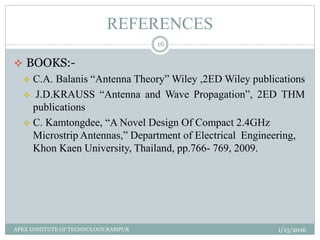 REFERENCES
 BOOKS:-
 C.A. Balanis “Antenna Theory” Wiley ,2ED Wiley publications
 J.D.KRAUSS “Antenna and Wave Propagation”, 2ED THM
publications
 C. Kamtongdee, “A Novel Design Of Compact 2.4GHz
Microstrip Antennas,” Department of Electrical Engineering,
Khon Kaen University, Thailand, pp.766- 769, 2009.
1/15/2016
16
APEX INSTITUTE OF TECHNOLOGY,RAMPUR
 