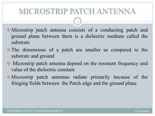 MICROSTRIP PATCH ANTENNA
 Microstrip patch antenna consists of a conducting patch and
ground plane between them is a dielectric medium called the
substrate
 The dimensions of a patch are smaller as compared to the
substrate and ground
 Microstrip patch antenna depend on the resonant frequency and
value of the dielectric constant
 Microstrip patch antennas radiate primarily because of the
fringing fields between the Patch edge and the ground plane
1/15/2016
4
APEX INSTITUTE OF TECHNOLOGY,RAMPUR
 