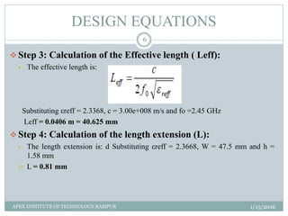  Step 3: Calculation of the Effective length ( Leff):
 The effective length is:
Substituting εreff = 2.3368, c = 3.00e+008 m/s and fo =2.45 GHz
Leff = 0.0406 m = 40.625 mm
 Step 4: Calculation of the length extension (L):
 The length extension is: d Substituting εreff = 2.3668, W = 47.5 mm and h =
1.58 mm
 L = 0.81 mm
DESIGN EQUATIONS
1/15/2016
6
APEX INSTITUTE OF TECHNOLOGY,RAMPUR
 