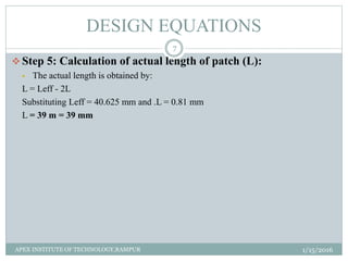  Step 5: Calculation of actual length of patch (L):
 The actual length is obtained by:
L = Leff - 2L
Substituting Leff = 40.625 mm and .L = 0.81 mm
L = 39 m = 39 mm
DESIGN EQUATIONS
1/15/2016
7
APEX INSTITUTE OF TECHNOLOGY,RAMPUR
 
