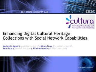 IBM Haifa Research Lab

Enhancing Digital Cultural Heritage
Collections with Social Network Capabilities
Maristella Agosti (agosti@dei.unipd.it), Nicola Ferro (ferro@dei.unipd.it)
Sara Porat (porat@il.ibm.com), Ella Rabinovich (ellak@il.ibm.com)

© 2014 IBM Corporation

 